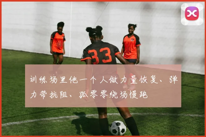 训练场里他一个人做力量恢复、弹力带抗阻、孤零零绕场慢跑