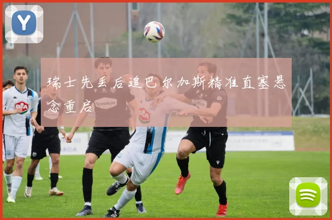 瑞士先丢后追巴尔加斯精准直塞悬念重启