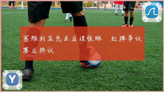 塞维利亚先丢后追张琳芃红牌争议赛后热议