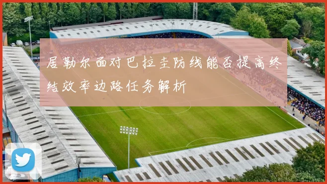 居勒尔面对巴拉圭防线能否提高终结效率边路任务解析