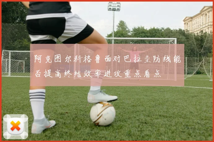 阿克图尔科格鲁面对巴拉圭防线能否提高终结效率进攻重点看点
