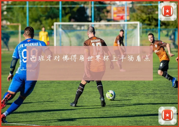 西班牙对佛得角世界杯上半场看点