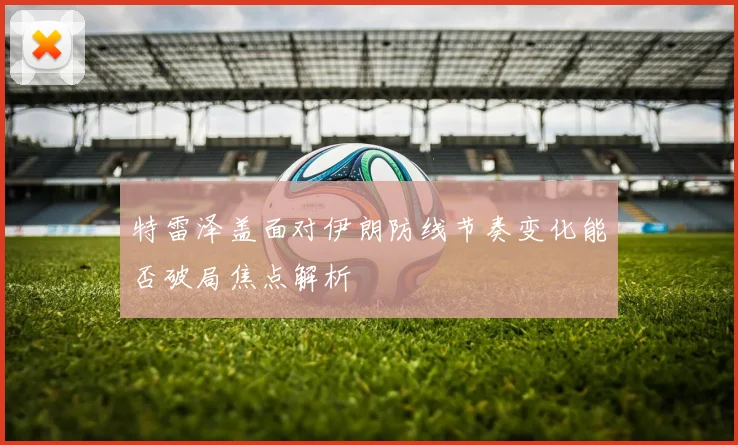 特雷泽盖面对伊朗防线节奏变化能否破局焦点解析