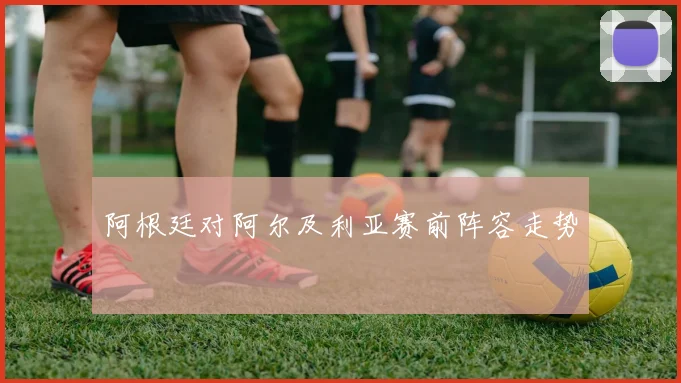 阿根廷对阿尔及利亚赛前阵容走势