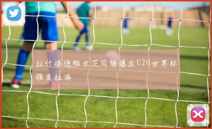 拉什福德维尔茨同场爆发U20世界杯强度拉满