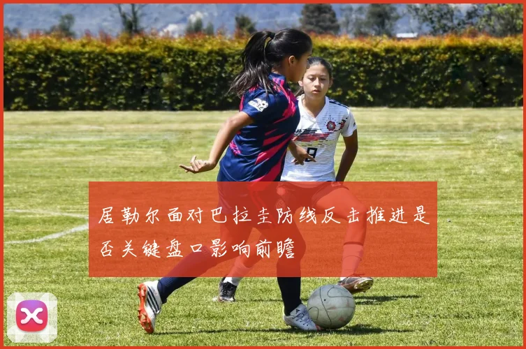 居勒尔面对巴拉圭防线反击推进是否关键盘口影响前瞻