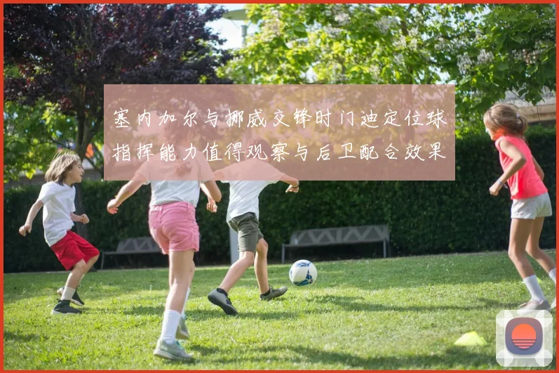 塞内加尔与挪威交锋时门迪定位球指挥能力值得观察与后卫配合效果
