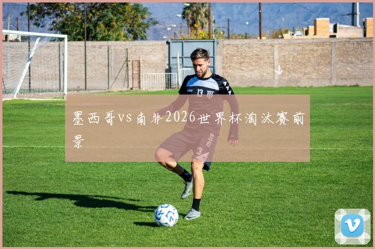 墨西哥vs南非2026世界杯淘汰赛前景