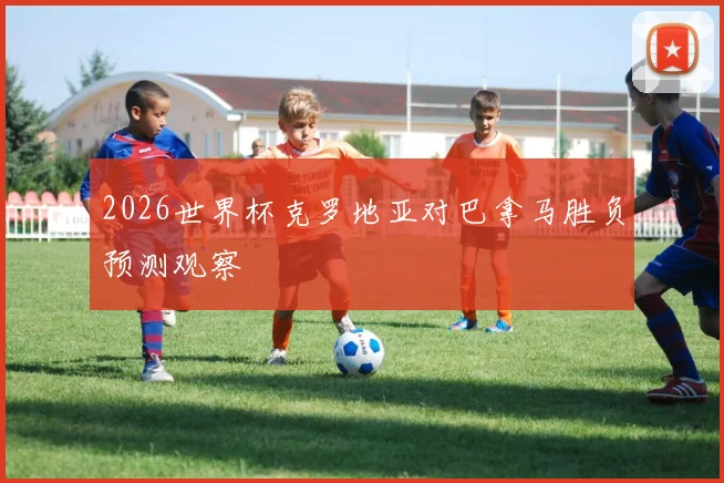 2026世界杯克罗地亚对巴拿马胜负预测观察