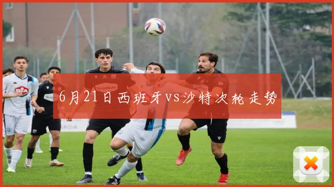 6月21日西班牙vs沙特次轮走势