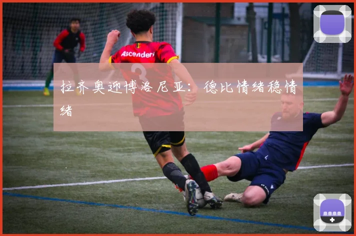 拉齐奥迎博洛尼亚：德比情绪稳情绪