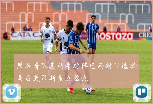 摩洛哥队奥纳希对阵巴西射门选择是否更果断重点盘点