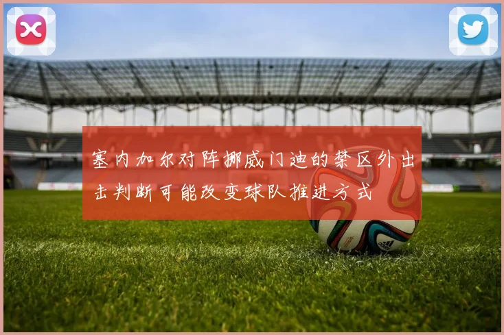 塞内加尔对阵挪威门迪的禁区外出击判断可能改变球队推进方式