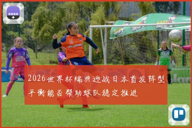 2026世界杯瑞典迎战日本首发阵型平衡能否帮助球队稳定推进