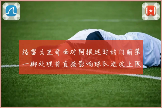 格雷戈里奇面对阿根廷时的门前第一脚处理将直接影响球队进攻上限