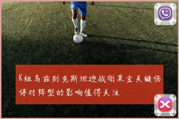K组乌兹别克斯坦迎战刚果金关键伤停对阵型的影响值得关注