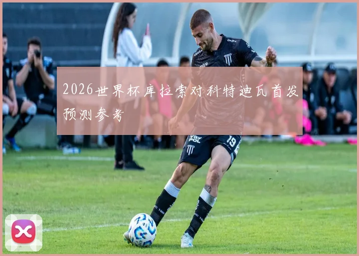 2026世界杯库拉索对科特迪瓦首发预测参考