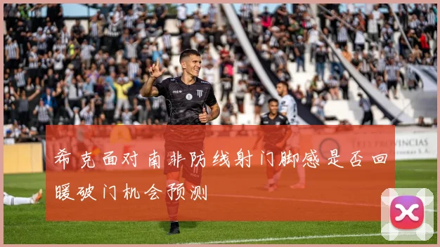 希克面对南非防线射门脚感是否回暖破门机会预测