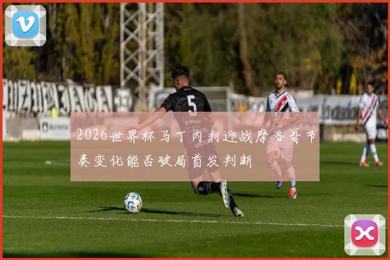 2026世界杯马丁内利迎战摩洛哥节奏变化能否破局首发判断